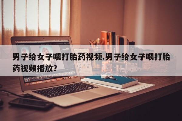 米非米索微信男子给女子喂打胎药视频.男子给女子喂打胎药视频播放？