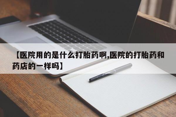 米非米索微信【医院用的是什么打胎药啊,医院的打胎药和药店的一样吗】