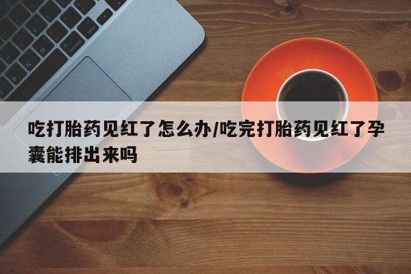 米非米索微信吃打胎药见红了怎么办/吃完打胎药见红了孕囊能排出来吗