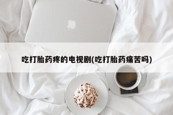 米非米索微信吃打胎药疼的电视剧(吃打胎药痛苦吗)