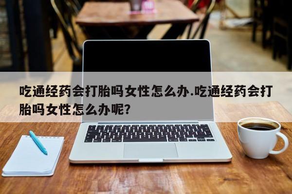 米非米索微信吃通经药会打胎吗女性怎么办.吃通经药会打胎吗女性怎么办呢？