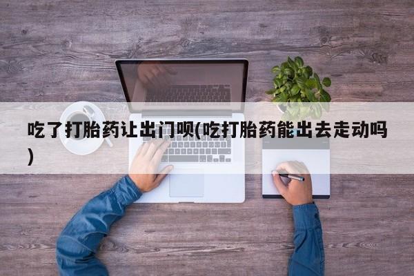 米非米索微信吃了打胎药让出门呗(吃打胎药能出去走动吗)