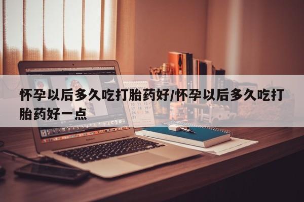 米非米索微信怀孕以后多久吃打胎药好/怀孕以后多久吃打胎药好一点