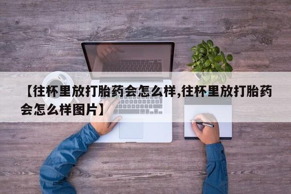 米非米索微信【往杯里放打胎药会怎么样,往杯里放打胎药会怎么样图片】