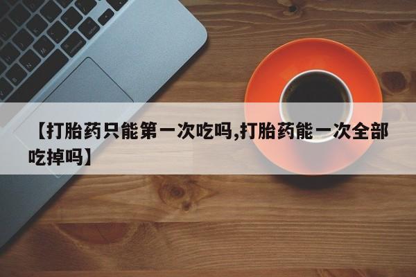 米非米索微信【打胎药只能第一次吃吗,打胎药能一次全部吃掉吗】