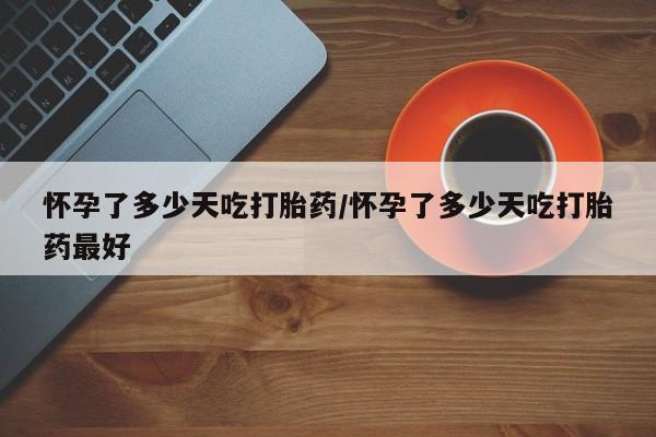 米非米索微信怀孕了多少天吃打胎药/怀孕了多少天吃打胎药最好