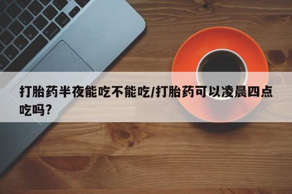 米非米索微信打胎药半夜能吃不能吃/打胎药可以凌晨四点吃吗?