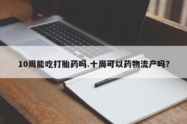 米非米索微信10周能吃打胎药吗.十周可以药物流产吗？