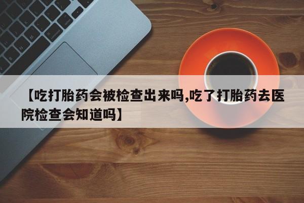 米非米索微信【吃打胎药会被检查出来吗,吃了打胎药去医院检查会知道吗】