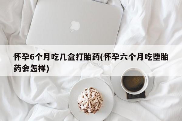米非米索微信怀孕6个月吃几盒打胎药(怀孕六个月吃堕胎药会怎样)