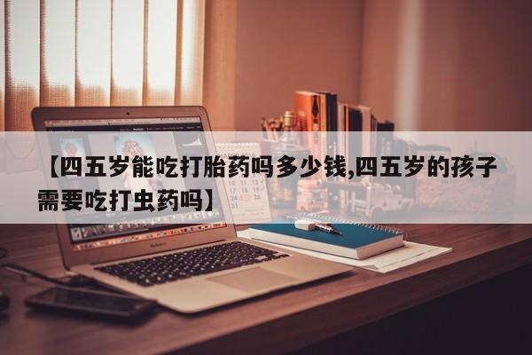米非米索微信【四五岁能吃打胎药吗多少钱,四五岁的孩子需要吃打虫药吗】