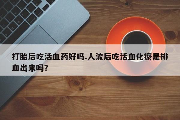 米非米索微信打胎后吃活血药好吗.人流后吃活血化瘀是排血出来吗？