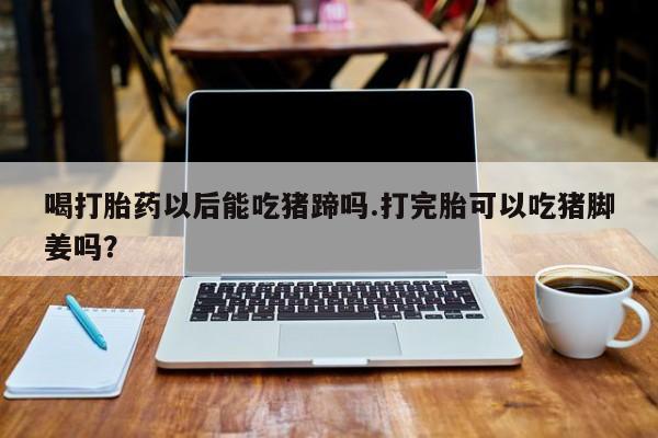 米非米索微信喝打胎药以后能吃猪蹄吗.打完胎可以吃猪脚姜吗？
