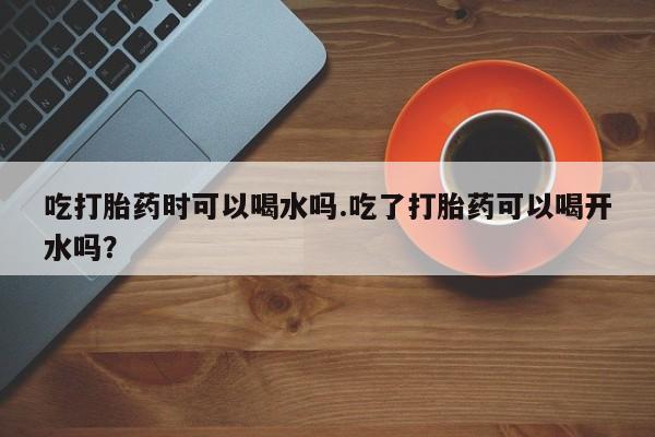 米非米索微信吃打胎药时可以喝水吗.吃了打胎药可以喝开水吗？