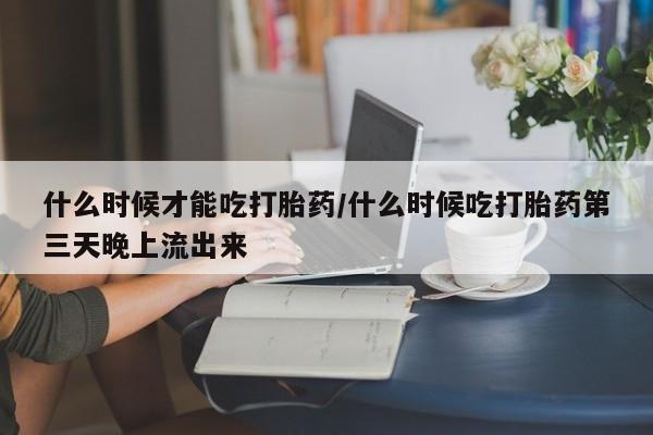 米非米索微信什么时候才能吃打胎药/什么时候吃打胎药第三天晚上流出来