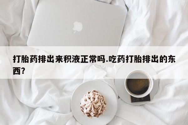 米非米索微信打胎药排出来积液正常吗.吃药打胎排出的东西？