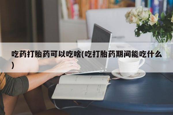 米非米索微信吃药打胎药可以吃啥(吃打胎药期间能吃什么)