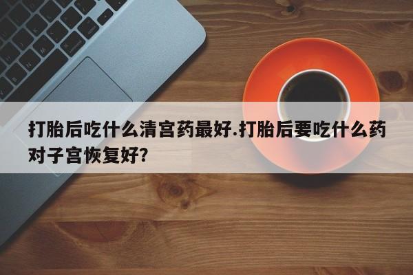 米非米索微信打胎后吃什么清宫药最好.打胎后要吃什么药对子宫恢复好？