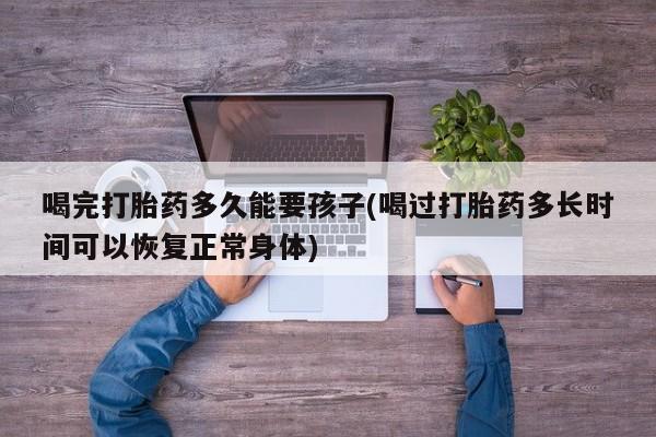 米非米索微信喝完打胎药多久能要孩子(喝过打胎药多长时间可以恢复正常身体)