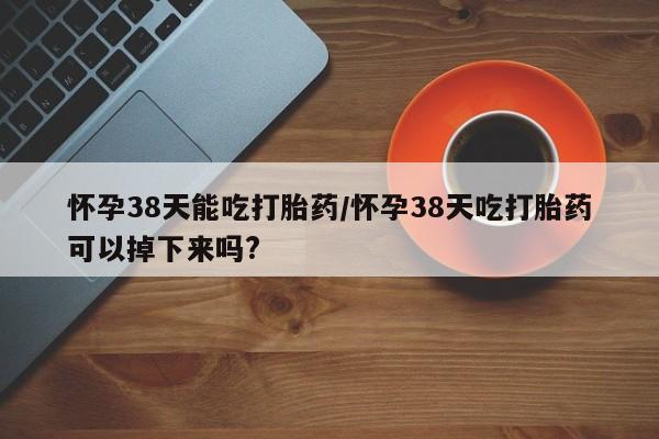 米非米索微信怀孕38天能吃打胎药/怀孕38天吃打胎药可以掉下来吗?