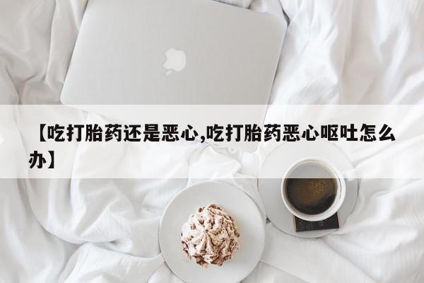 米非米索微信【吃打胎药还是恶心,吃打胎药恶心呕吐怎么办】