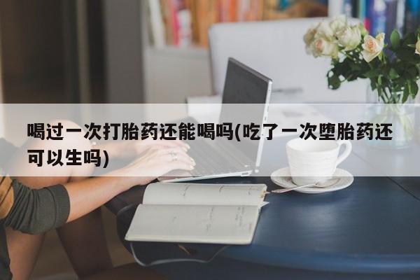 米非米索微信喝过一次打胎药还能喝吗(吃了一次堕胎药还可以生吗)