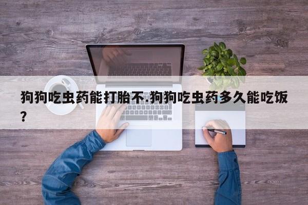 米非米索微信狗狗吃虫药能打胎不.狗狗吃虫药多久能吃饭？