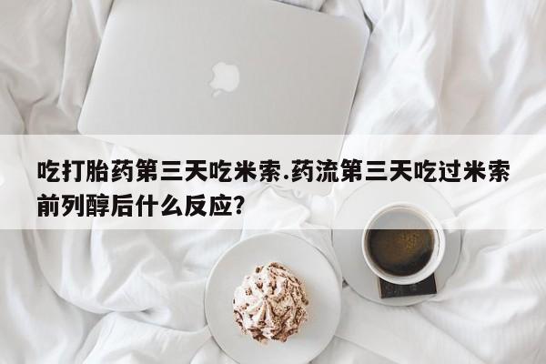 米非米索微信吃打胎药第三天吃米索.药流第三天吃过米索前列醇后什么反应？