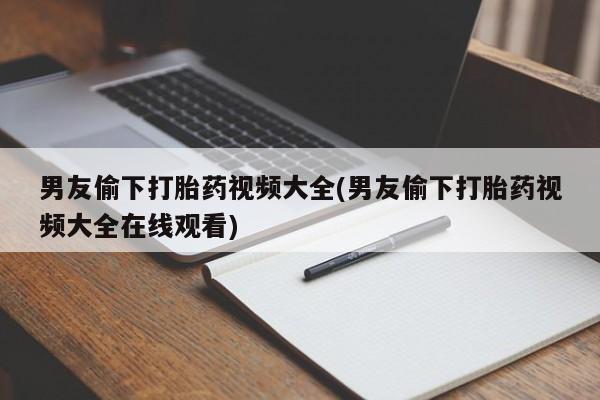 米非米索微信男友偷下打胎药视频大全(男友偷下打胎药视频大全在线观看)