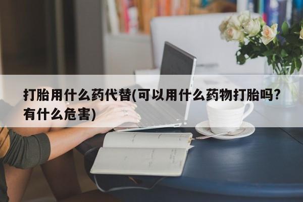 米非米索微信打胎用什么药代替(可以用什么药物打胎吗?有什么危害)