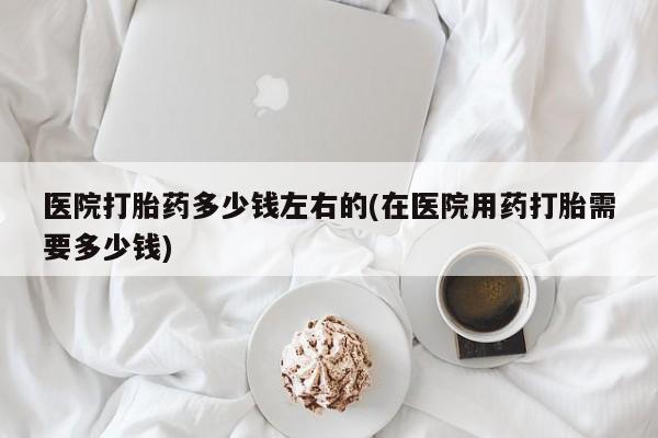 米非米索微信医院打胎药多少钱左右的(在医院用药打胎需要多少钱)