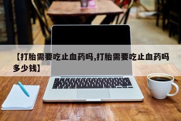 米非米索微信【打胎需要吃止血药吗,打胎需要吃止血药吗多少钱】