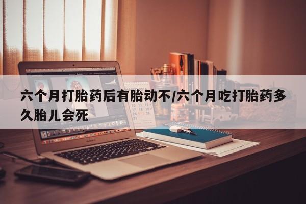 米非米索微信六个月打胎药后有胎动不/六个月吃打胎药多久胎儿会死