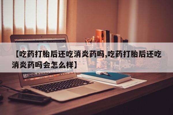 米非米索微信【吃药打胎后还吃消炎药吗,吃药打胎后还吃消炎药吗会怎么样】