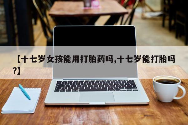 米非米索微信【十七岁女孩能用打胎药吗,十七岁能打胎吗?】