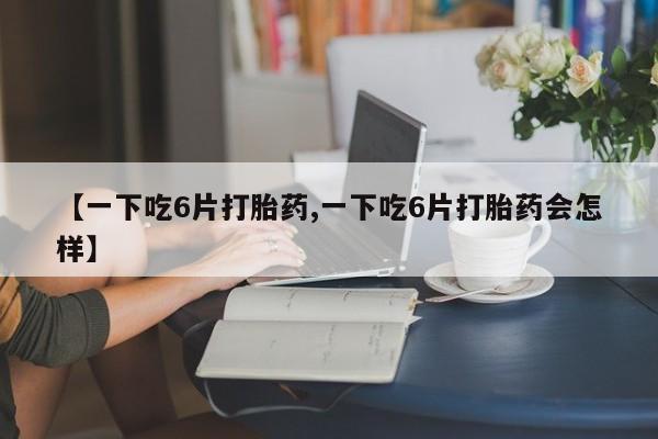 米非米索微信【一下吃6片打胎药,一下吃6片打胎药会怎样】