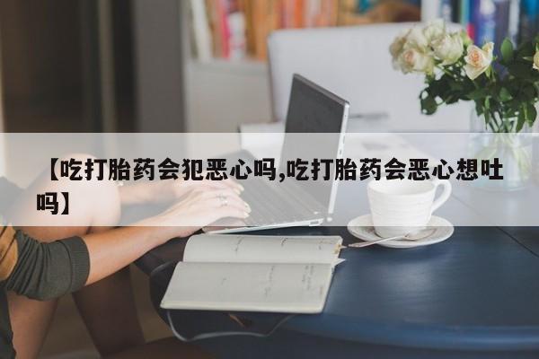 米非米索微信【吃打胎药会犯恶心吗,吃打胎药会恶心想吐吗】
