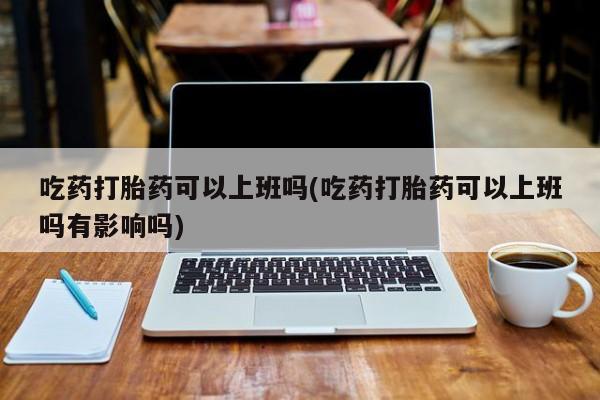 米非米索微信吃药打胎药可以上班吗(吃药打胎药可以上班吗有影响吗)