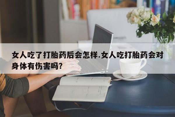 米非米索微信女人吃了打胎药后会怎样.女人吃打胎药会对身体有伤害吗？