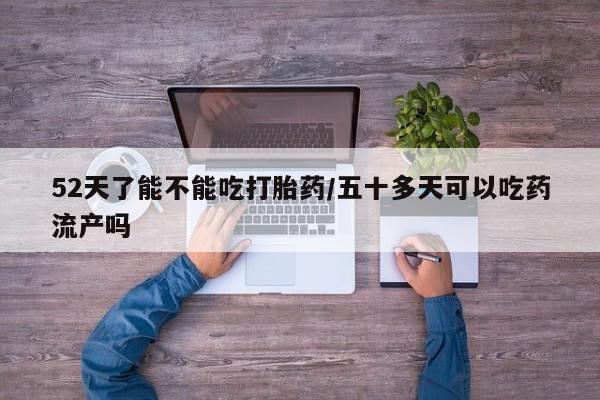 米非米索微信52天了能不能吃打胎药/五十多天可以吃药流产吗