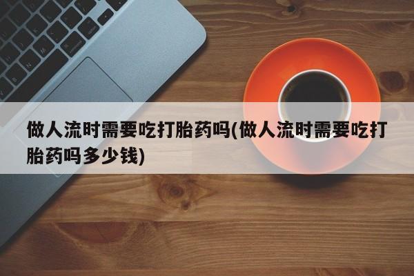 米非米索微信做人流时需要吃打胎药吗(做人流时需要吃打胎药吗多少钱)