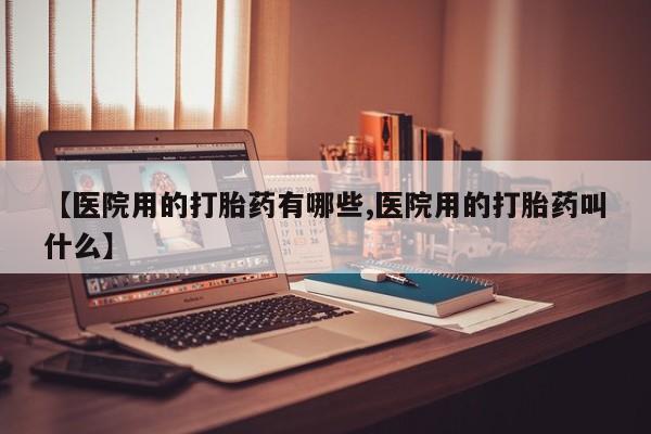 米非米索微信【医院用的打胎药有哪些,医院用的打胎药叫什么】