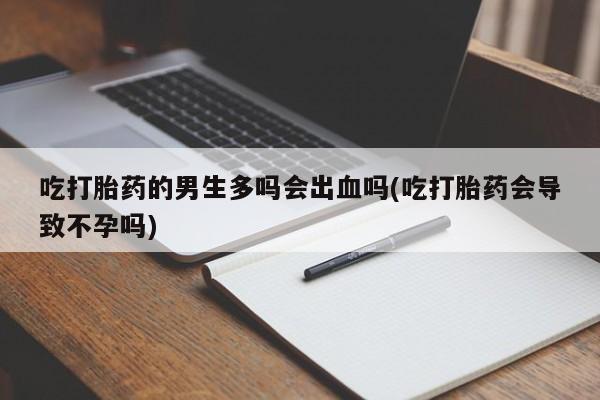 米非米索微信吃打胎药的男生多吗会出血吗(吃打胎药会导致不孕吗)
