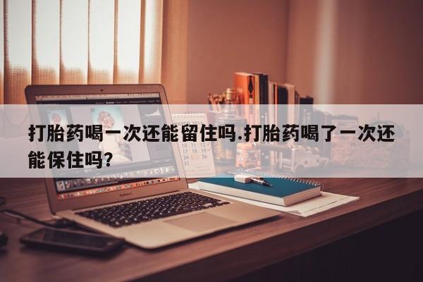 米非米索微信打胎药喝一次还能留住吗.打胎药喝了一次还能保住吗？