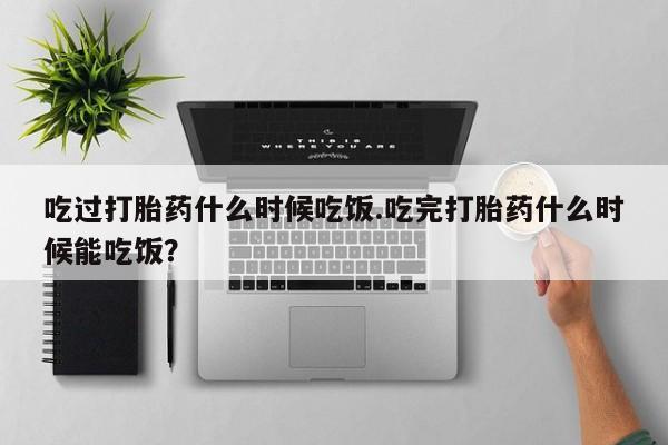 米非米索微信吃过打胎药什么时候吃饭.吃完打胎药什么时候能吃饭？