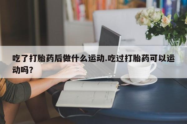 米非米索微信吃了打胎药后做什么运动.吃过打胎药可以运动吗？