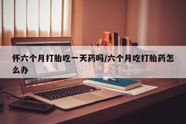 米非米索微信怀六个月打胎吃一天药吗/六个月吃打胎药怎么办