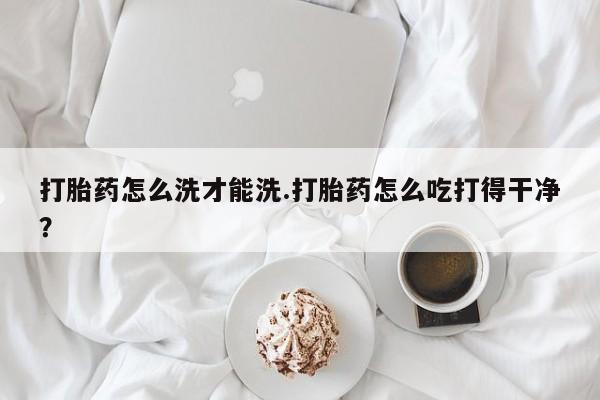 米非米索微信打胎药怎么洗才能洗.打胎药怎么吃打得干净？