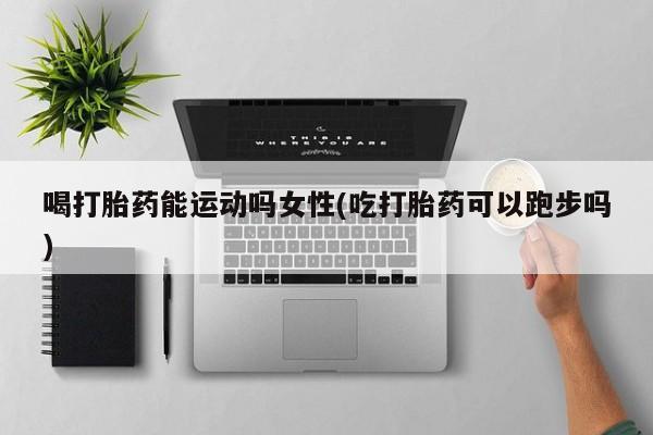 米非米索微信喝打胎药能运动吗女性(吃打胎药可以跑步吗)
