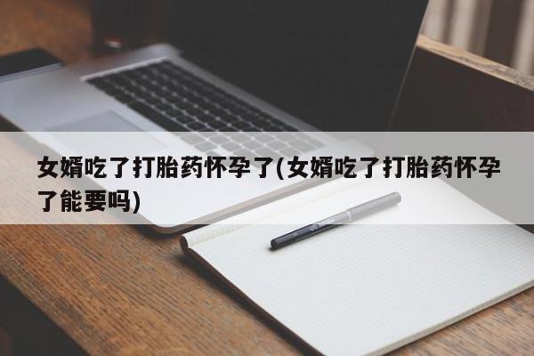 米非米索微信女婿吃了打胎药怀孕了(女婿吃了打胎药怀孕了能要吗)